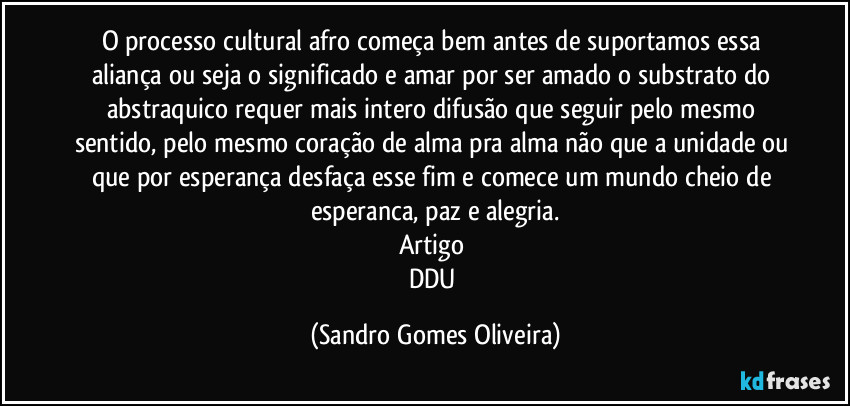 O processo cultural afro começa bem antes de suportamos essa aliança ou seja o significado e amar por ser amado o substrato do abstraquico requer mais intero difusão que seguir pelo mesmo sentido, pelo mesmo coração de alma pra alma não que a unidade ou que por esperança desfaça esse fim e comece um mundo cheio de esperanca, paz e alegria.
Artigo 
DDU (Sandro Gomes Oliveira)