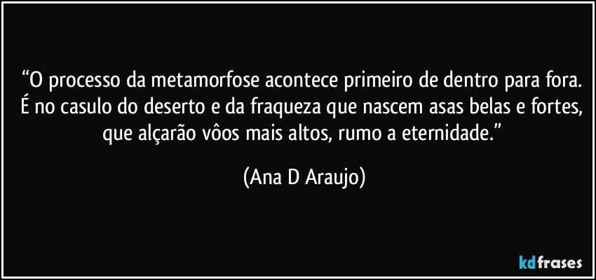 “O processo da metamorfose acontece primeiro de dentro para fora. É no casulo do deserto e da fraqueza que nascem asas belas e fortes, que alçarão vôos mais altos, rumo a eternidade.” (Ana D Araujo)