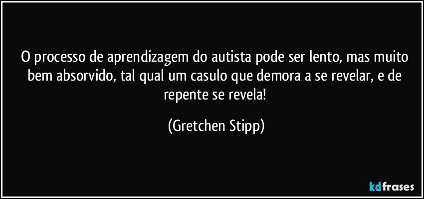 O processo de aprendizagem do autista pode ser lento, mas muito bem absorvido, tal qual um casulo que demora a se revelar, e de repente se revela! (Gretchen Stipp)