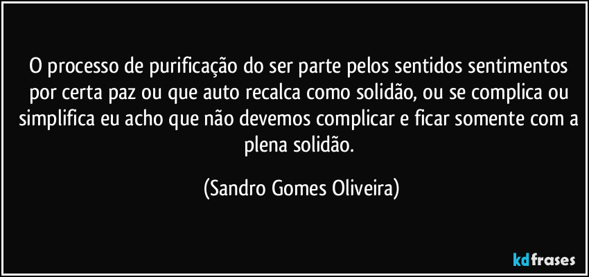 O processo de purificação do ser parte pelos sentidos sentimentos por certa paz ou que auto recalca como solidão, ou se complica ou simplifica eu acho que não devemos complicar e ficar somente com a plena solidão. (Sandro Gomes Oliveira)