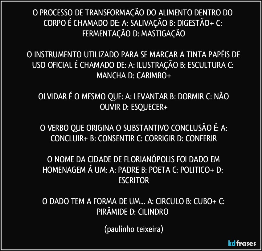 O PROCESSO DE TRANSFORMAÇÃO DO ALIMENTO DENTRO DO CORPO É CHAMADO DE: A: SALIVAÇÃO  B: DIGESTÃO+  C: FERMENTAÇÃO  D: MASTIGAÇÃO

 O INSTRUMENTO UTILIZADO PARA SE MARCAR A TINTA PAPÉIS DE USO OFICIAL É CHAMADO DE:  A: ILUSTRAÇÃO  B: ESCULTURA  C: MANCHA  D: CARIMBO+

 OLVIDAR É O MESMO QUE:  A: LEVANTAR  B: DORMIR  C: NÃO OUVIR  D: ESQUECER+

 O VERBO QUE ORIGINA O SUBSTANTIVO CONCLUSÃO É:  A:  CONCLUIR+  B: CONSENTIR  C: CORRIGIR  D: CONFERIR

 O NOME DA CIDADE DE FLORIANÓPOLIS FOI DADO EM HOMENAGEM Á UM:  A: PADRE  B: POETA  C: POLITICO+  D: ESCRITOR

 O DADO TEM A FORMA DE UM...  A: CIRCULO  B: CUBO+  C: PIRÂMIDE  D: CILINDRO (paulinho teixeira)