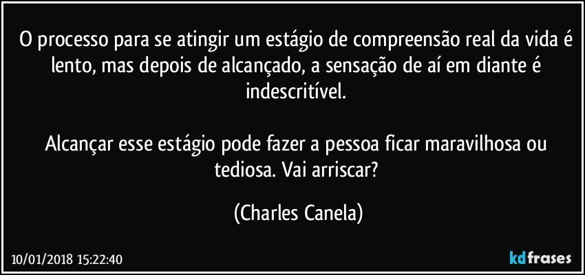 O processo para se atingir um estágio de compreensão real da vida é lento, mas depois de alcançado, a sensação de aí em diante é indescritível. 

Alcançar esse estágio pode fazer a pessoa ficar maravilhosa ou tediosa. Vai arriscar? (Charles Canela)