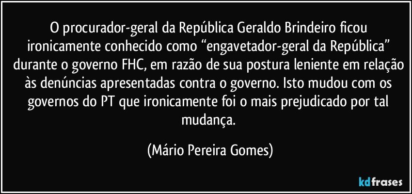 O procurador-geral da República Geraldo Brindeiro ficou ironicamente conhecido como “engavetador-geral da República” durante o governo FHC, em razão de sua postura leniente em relação às denúncias apresentadas contra o governo. Isto mudou com os governos do PT que ironicamente foi o mais prejudicado por tal mudança. (Mário Pereira Gomes)