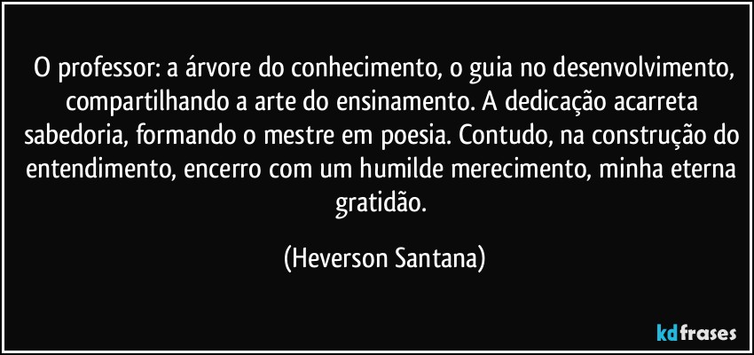 ⁠O professor: a árvore do conhecimento, o guia no desenvolvimento, compartilhando a arte do ensinamento. A dedicação acarreta sabedoria, formando o mestre em poesia. Contudo, na construção do entendimento, encerro com um humilde merecimento, minha eterna gratidão. (Heverson Santana)