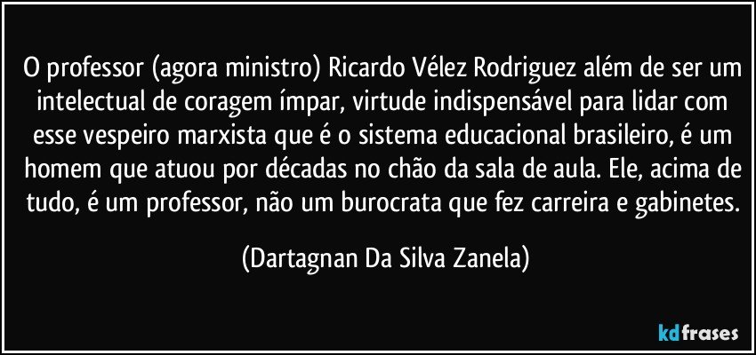 O professor (agora ministro) Ricardo Vélez Rodriguez além de ser um intelectual de coragem ímpar, virtude indispensável para lidar com esse vespeiro marxista que é o sistema educacional brasileiro, é um homem que atuou por décadas no chão da sala de aula. Ele, acima de tudo, é um professor, não um burocrata que fez carreira e gabinetes. (Dartagnan Da Silva Zanela)