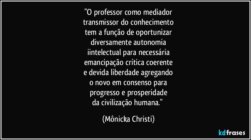 "O professor como mediador
transmissor do conhecimento
tem a função de oportunizar
diversamente autonomia
iintelectual para necessária
emancipação crítica coerente
e devida liberdade agregando
o novo em consenso para
progresso e prosperidade
da civilização humana." (Mônicka Christi)