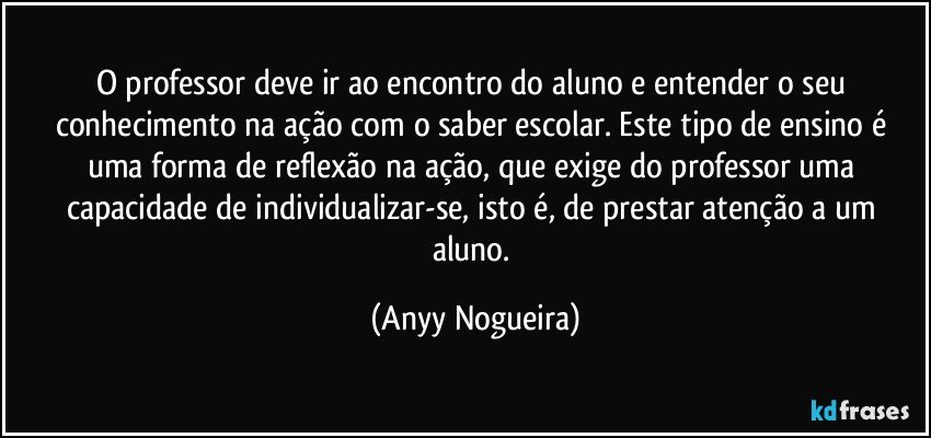 O professor deve ir ao encontro do aluno e entender o seu conhecimento na ação com o saber escolar. Este tipo de ensino é uma forma de reflexão na ação, que exige do professor uma capacidade de individualizar-se, isto é, de prestar atenção a um aluno. (Anyy Nogueira)