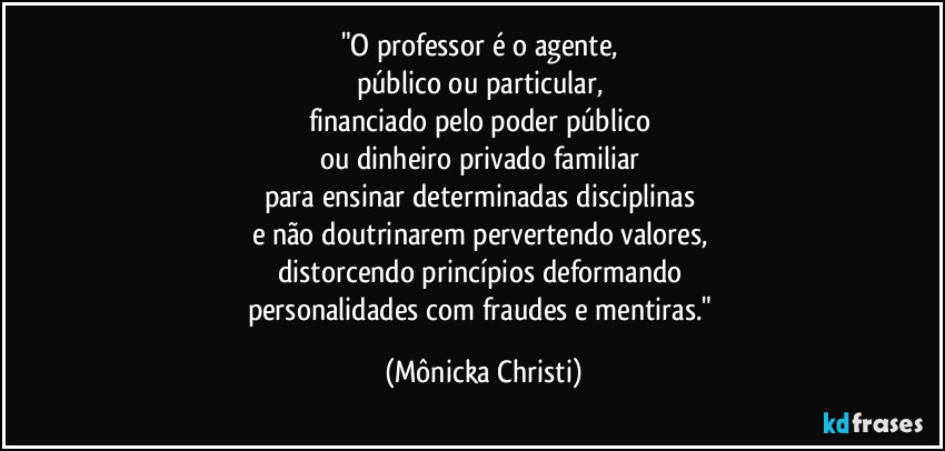 "O professor é o agente, 
público ou particular, 
financiado pelo poder público 
ou dinheiro privado familiar 
para ensinar determinadas disciplinas 
e não doutrinarem pervertendo valores, 
distorcendo princípios deformando 
personalidades com fraudes e mentiras." (Mônicka Christi)