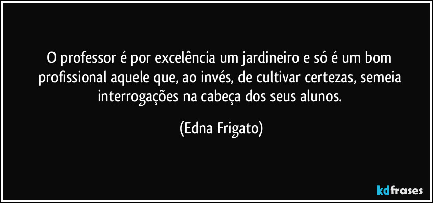 O professor é por excelência um jardineiro e só é um bom profissional aquele que, ao invés, de cultivar certezas, semeia interrogações na cabeça dos seus alunos. (Edna Frigato)