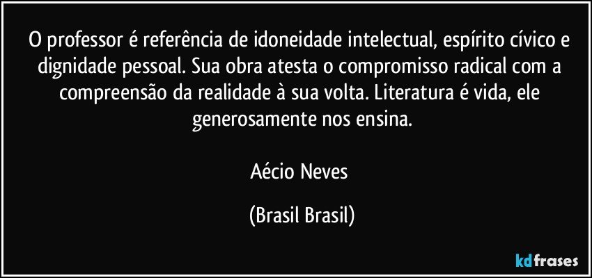 O professor é referência de idoneidade intelectual, espírito cívico e dignidade pessoal. Sua obra atesta o compromisso radical com a compreensão da realidade à sua volta. Literatura é vida, ele generosamente nos ensina.

Aécio Neves (Brasil Brasil)