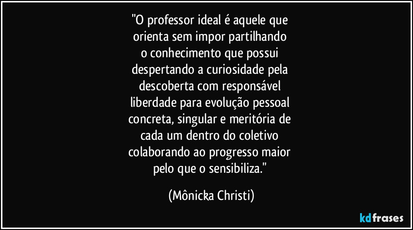 "O professor ideal é aquele que 
orienta sem impor partilhando 
o conhecimento que possui 
despertando a curiosidade pela 
descoberta com responsável 
liberdade para evolução pessoal 
concreta, singular e meritória de 
cada um dentro do coletivo 
colaborando ao progresso maior 
pelo que o sensibiliza." (Mônicka Christi)