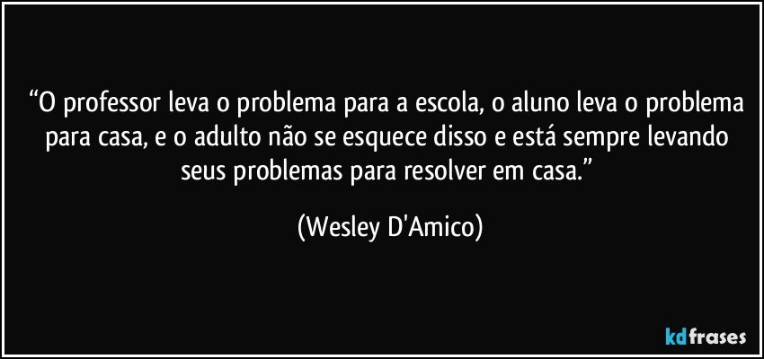 “O professor leva o problema para a escola, o aluno leva o problema para casa, e o adulto não se esquece disso e está sempre levando seus problemas para resolver em casa.” (Wesley D'Amico)