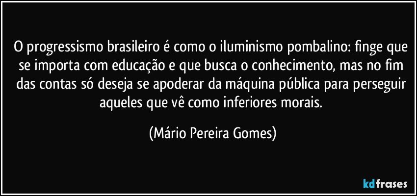 O progressismo brasileiro é como o iluminismo pombalino: finge que se importa com educação e que busca o conhecimento, mas no fim das contas só deseja se apoderar da máquina pública para perseguir aqueles que vê como inferiores morais. (Mário Pereira Gomes)