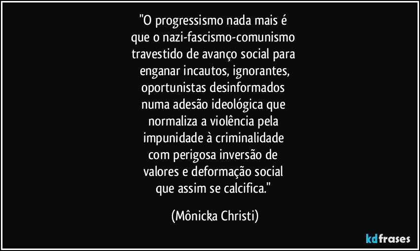"O progressismo nada mais é 
que o nazi-fascismo-comunismo 
travestido  de avanço social para 
enganar incautos, ignorantes,
oportunistas desinformados 
numa adesão ideológica que 
normaliza a violência pela 
impunidade à criminalidade 
com perigosa inversão de 
valores e deformação social 
que assim se calcifica." (Mônicka Christi)