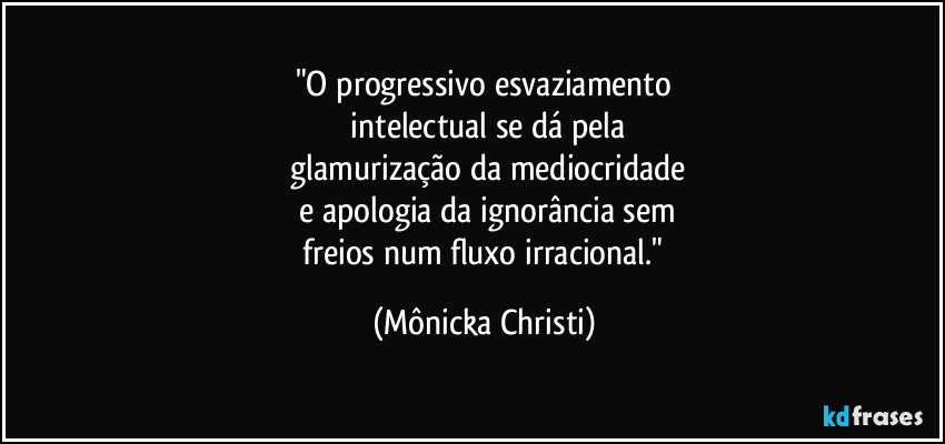 "O progressivo esvaziamento
 intelectual se dá pela
 glamurização da mediocridade
 e apologia da ignorância sem
 freios num fluxo irracional." (Mônicka Christi)