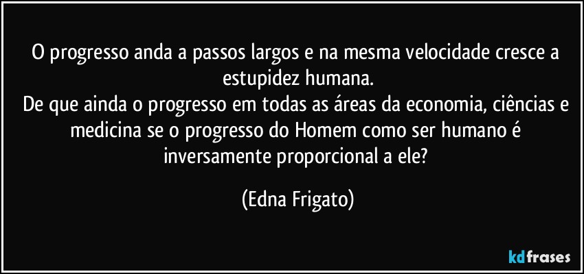 O progresso anda a passos largos e na mesma velocidade cresce a estupidez humana.
De que ainda o progresso em todas as áreas da economia, ciências e medicina se o progresso do Homem como ser humano é inversamente proporcional a ele? (Edna Frigato)