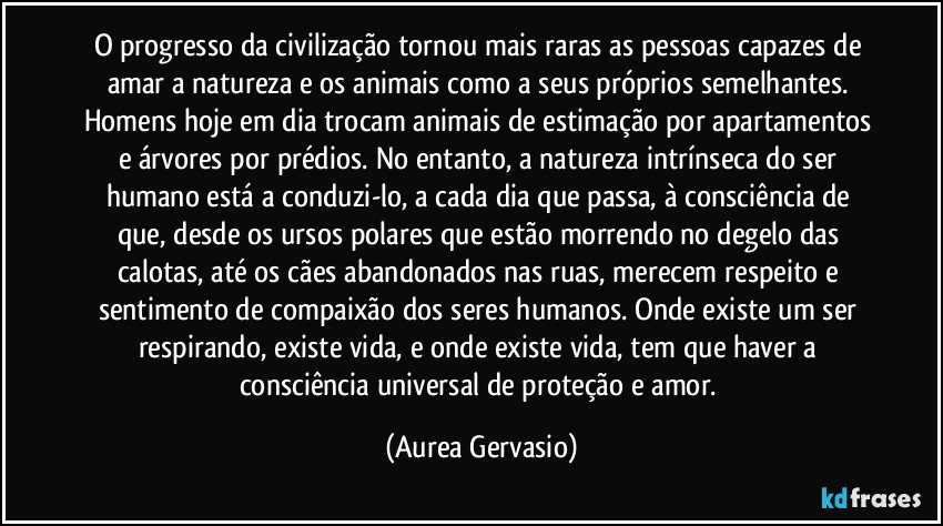 O progresso da civilização tornou mais raras as pessoas capazes de amar a natureza e os animais como a seus próprios semelhantes. Homens hoje em dia trocam animais de estimação por apartamentos e árvores por prédios. No entanto, a natureza intrínseca do ser humano está a conduzi-lo, a cada dia que passa, à consciência de que, desde os ursos polares que estão morrendo no degelo das calotas, até os cães abandonados nas ruas, merecem respeito e sentimento de compaixão dos seres humanos. Onde existe um ser respirando, existe vida, e onde existe vida, tem que haver a consciência universal de proteção e amor. (Aurea Gervasio)