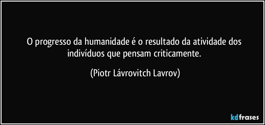 O progresso da humanidade é o resultado da atividade dos indivíduos que pensam criticamente. (Piotr Lávrovitch Lavrov)