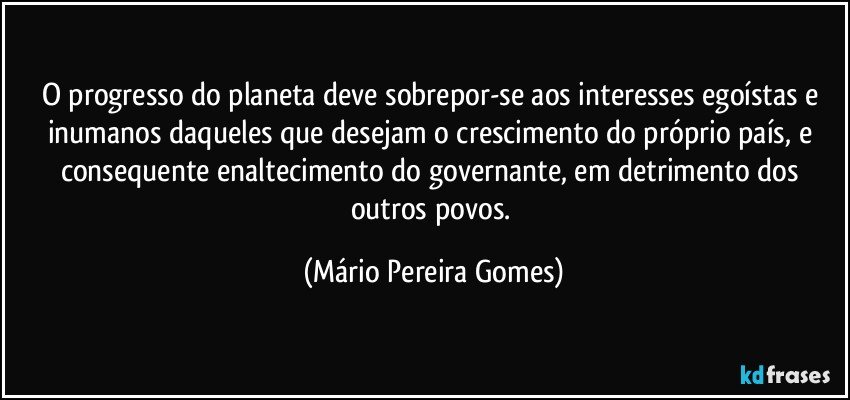 O progresso do planeta deve sobrepor-se aos interesses egoístas e inumanos daqueles que desejam o crescimento do próprio país, e consequente enaltecimento do governante, em detrimento dos outros povos. (Mário Pereira Gomes)