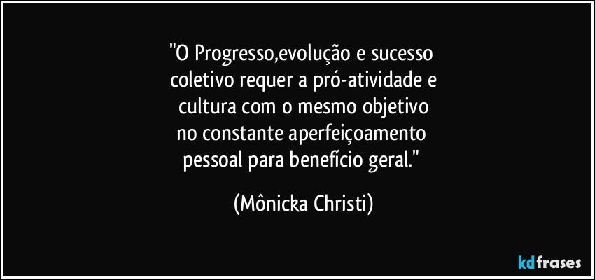 "O Progresso,evolução e sucesso 
coletivo requer a pró-atividade e
 cultura com o mesmo objetivo 
no constante aperfeiçoamento 
pessoal para benefício geral." (Mônicka Christi)