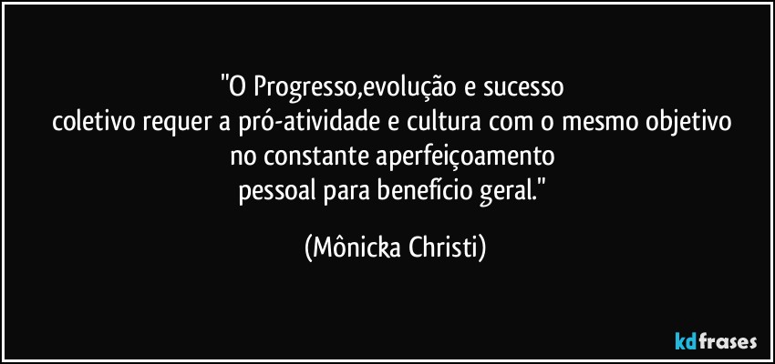 "O Progresso,evolução e sucesso 
coletivo requer a pró-atividade e cultura com o mesmo objetivo 
no constante aperfeiçoamento 
pessoal para benefício geral." (Mônicka Christi)