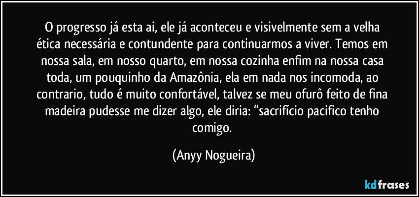 O progresso já esta ai, ele já aconteceu e visivelmente sem a velha ética necessária e contundente para continuarmos a viver. Temos em nossa sala, em nosso quarto, em nossa cozinha enfim na nossa casa toda, um pouquinho da Amazônia, ela em nada nos incomoda, ao contrario, tudo é muito confortável, talvez se meu ofurô feito de fina madeira pudesse me dizer algo, ele diria: “sacrifício pacifico tenho comigo. (Anyy Nogueira)