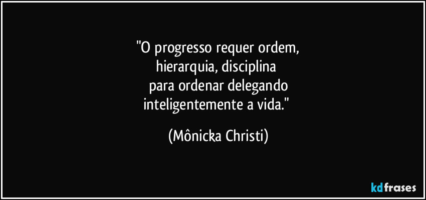 "O progresso requer ordem,
hierarquia, disciplina
para ordenar delegando
inteligentemente a vida." (Mônicka Christi)
