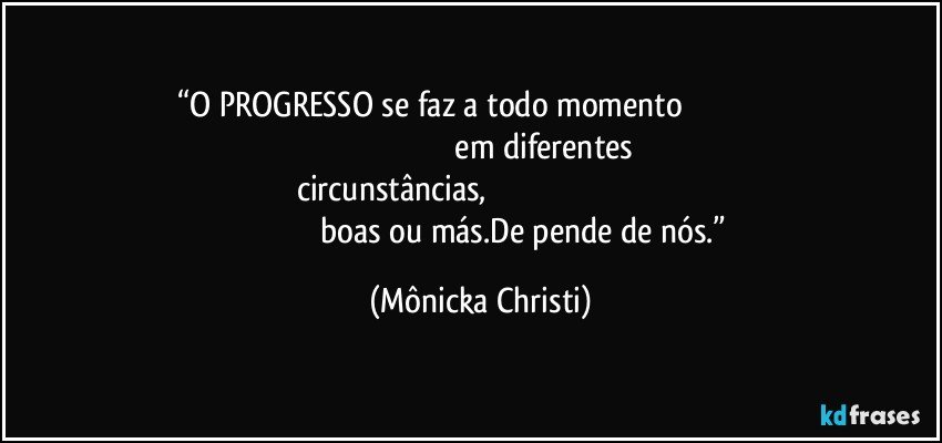 “O PROGRESSO se faz a todo momento                                                                                                              em diferentes circunstâncias,                                                                                                                                boas ou más.De pende de nós.” (Mônicka Christi)