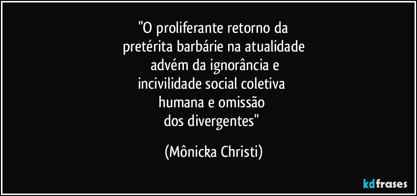 "O proliferante retorno da
pretérita barbárie na atualidade
advém da ignorância e
incivilidade social coletiva
humana e omissão
dos divergentes" (Mônicka Christi)