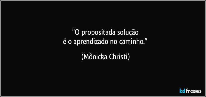 “O propositada solução
 é o aprendizado no caminho.” (Mônicka Christi)
