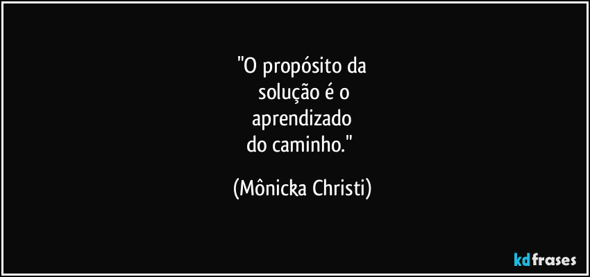 "O propósito da
 solução é o
 aprendizado 
do caminho." (Mônicka Christi)