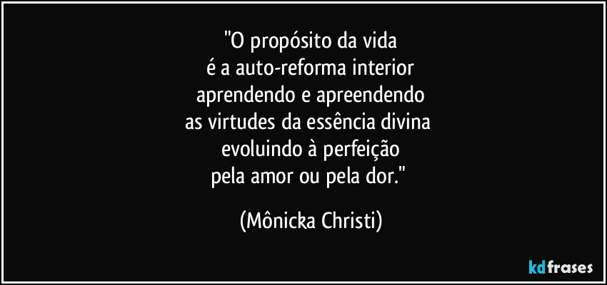 "O propósito da vida
é a auto-reforma interior
aprendendo e apreendendo
as virtudes da essência divina 
evoluindo à perfeição
pela amor ou pela dor." (Mônicka Christi)