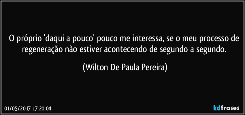 O próprio 'daqui a pouco' pouco me interessa, se o meu processo de regeneração não estiver acontecendo de segundo a segundo. (Wilton De Paula Pereira)