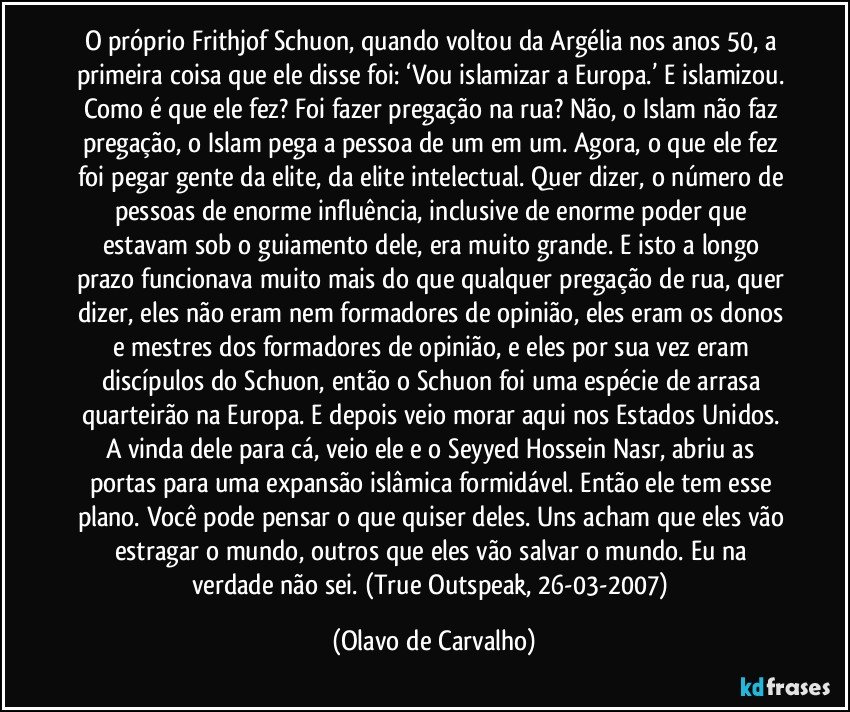 O próprio Frithjof Schuon, quando voltou  da Argélia nos anos 50, a primeira coisa que ele disse foi: ‘Vou islamizar a Europa.’ E islamizou. Como é que ele fez? Foi fazer pregação na rua? Não, o Islam não faz pregação, o Islam pega a pessoa de um em um. Agora, o que ele fez foi pegar gente da elite, da elite intelectual. Quer dizer, o número de pessoas de enorme influência, inclusive de enorme poder que estavam sob o guiamento dele, era muito grande. E isto a longo prazo funcionava muito mais do que qualquer pregação de rua, quer dizer, eles não eram nem formadores de opinião, eles eram os donos e mestres dos formadores de opinião, e eles por sua vez eram discípulos do Schuon, então o Schuon foi uma espécie de arrasa quarteirão na Europa. E depois veio morar aqui nos Estados Unidos. A vinda dele para cá, veio ele e o Seyyed Hossein Nasr, abriu as portas para uma expansão islâmica formidável. Então ele tem esse plano. Você pode pensar o que quiser deles. Uns acham que eles vão estragar o mundo, outros que eles vão salvar o mundo. Eu na verdade não sei. (True Outspeak, 26-03-2007) (Olavo de Carvalho)