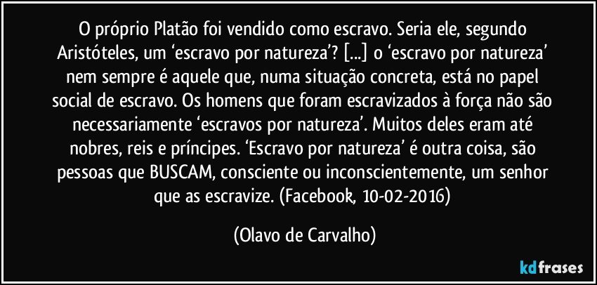 O próprio Platão foi vendido como escravo. Seria ele, segundo Aristóteles, um ‘escravo por natureza’? [...] o ‘escravo por natureza’ nem sempre é aquele que, numa situação concreta, está no papel social de escravo. Os homens que foram escravizados à força não são necessariamente ‘escravos por natureza’. Muitos deles eram até nobres, reis e príncipes. ‘Escravo por natureza’ é outra coisa, são pessoas que BUSCAM, consciente ou inconscientemente, um senhor que as escravize. (Facebook, 10-02-2016) (Olavo de Carvalho)