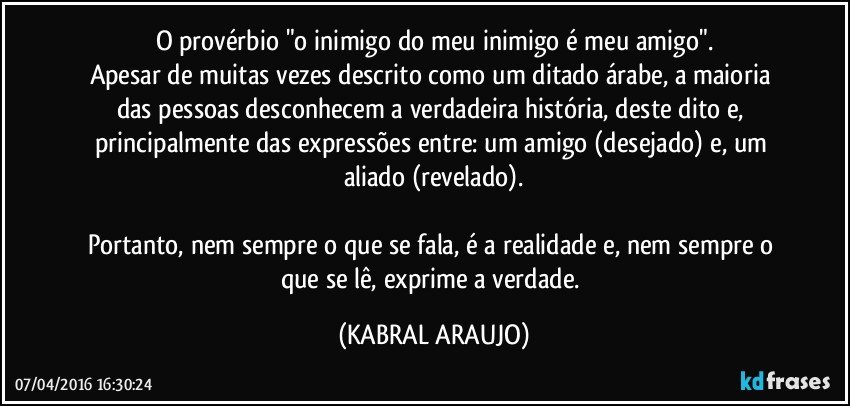 O provérbio "o inimigo do meu inimigo é meu amigo".
Apesar de muitas vezes descrito como um ditado árabe, a maioria das pessoas desconhecem a verdadeira história, deste dito e, principalmente das expressões entre: um amigo (desejado) e, um aliado (revelado).

Portanto, nem sempre o que se fala, é a realidade e, nem sempre o que se lê, exprime a verdade. (KABRAL ARAUJO)