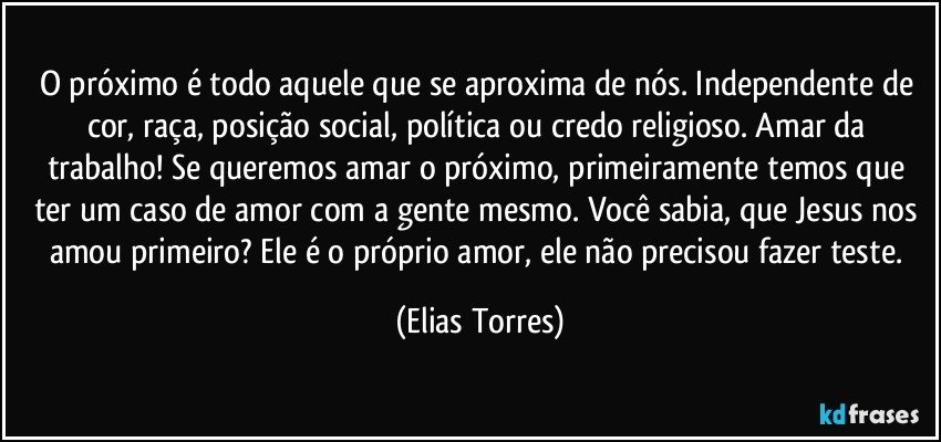 O próximo é todo aquele que se aproxima de nós. Independente de cor, raça, posição social, política ou credo religioso. Amar da trabalho! Se queremos amar o próximo, primeiramente temos que ter um caso de amor com a gente mesmo. Você sabia, que Jesus nos amou primeiro? Ele é o próprio amor, ele não precisou fazer teste. (Elias Torres)