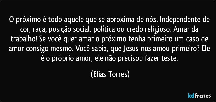 O próximo é todo aquele que se aproxima de nós. Independente de cor, raça, posição social, política ou credo religioso. Amar da trabalho! Se você quer amar o próximo tenha primeiro um caso de amor consigo mesmo. Você sabia, que Jesus nos amou primeiro? Ele é o próprio amor, ele não precisou fazer teste. (Elias Torres)