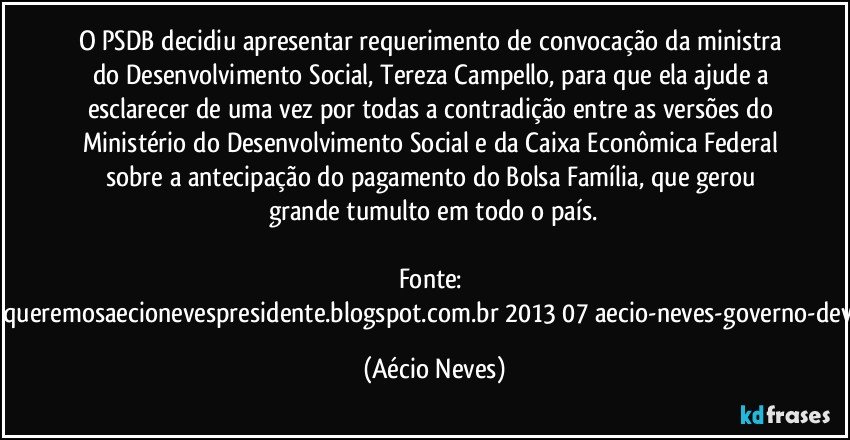 O PSDB decidiu apresentar requerimento de convocação da ministra do Desenvolvimento Social, Tereza Campello, para que ela ajude a esclarecer de uma vez por todas a contradição entre as versões do Ministério do Desenvolvimento Social e da Caixa Econômica Federal sobre a antecipação do pagamento do Bolsa Família, que gerou grande tumulto em todo o país.

Fonte: http://queremosaecionevespresidente.blogspot.com.br/2013/07/aecio-neves-governo-deve.html (Aécio Neves)