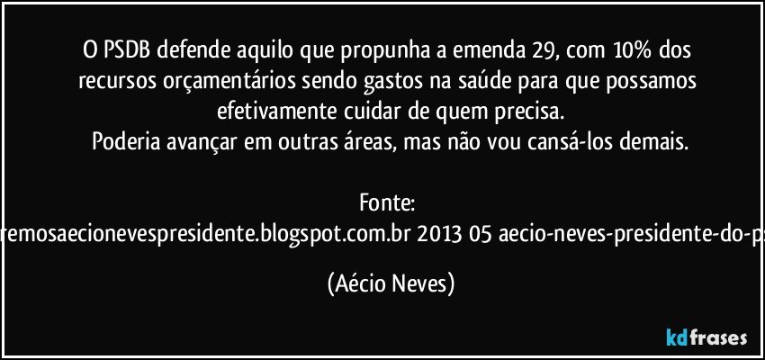 O PSDB defende aquilo que propunha a emenda 29, com 10% dos recursos orçamentários sendo gastos na saúde para que possamos efetivamente cuidar de quem precisa.
Poderia avançar em outras áreas, mas não vou cansá-los demais.

Fonte: http://www.queremosaecionevespresidente.blogspot.com.br/2013/05/aecio-neves-presidente-do-psdb-estreia.html (Aécio Neves)