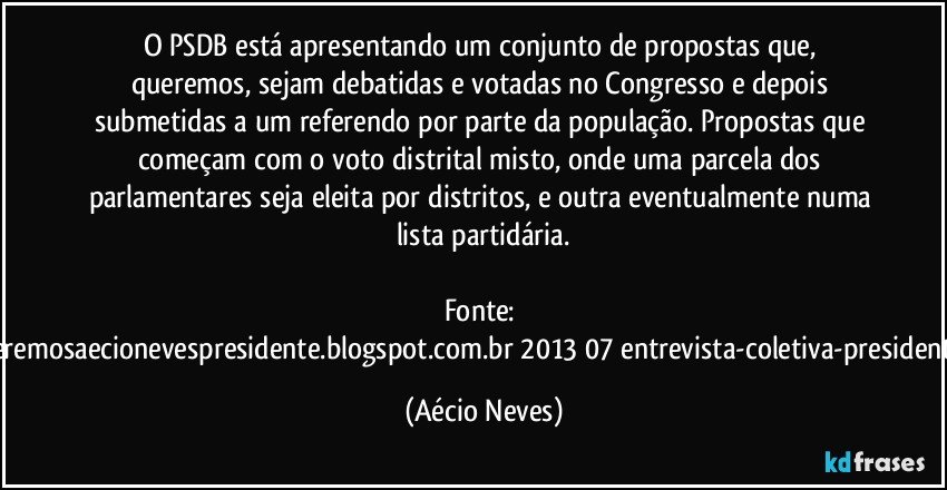 O PSDB está apresentando um conjunto de propostas que, queremos, sejam debatidas e votadas no Congresso e depois submetidas a um referendo por parte da população. Propostas que começam com o voto distrital misto, onde uma parcela dos parlamentares seja eleita por distritos, e outra eventualmente numa lista partidária.

Fonte: http://www.queremosaecionevespresidente.blogspot.com.br/2013/07/entrevista-coletiva-presidente-nacional.html (Aécio Neves)