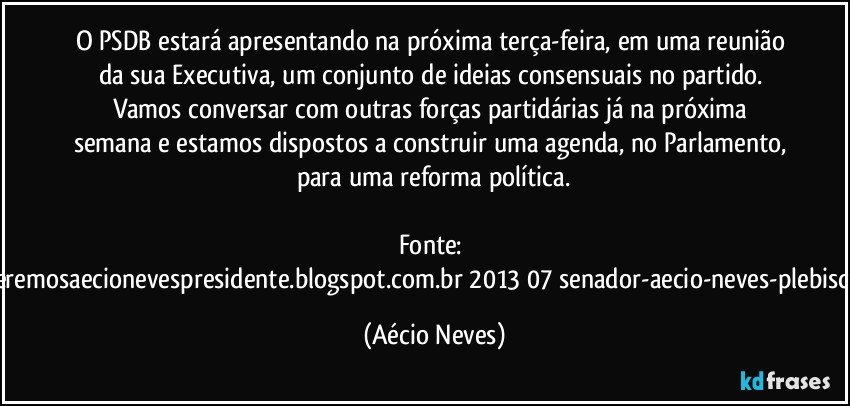 O PSDB estará apresentando na próxima terça-feira, em uma reunião da sua Executiva, um conjunto de ideias consensuais no partido. Vamos conversar com outras forças partidárias já na próxima semana e estamos dispostos a construir uma agenda, no Parlamento, para uma reforma política.

Fonte: http://www.queremosaecionevespresidente.blogspot.com.br/2013/07/senador-aecio-neves-plebiscito-nasceu.html (Aécio Neves)