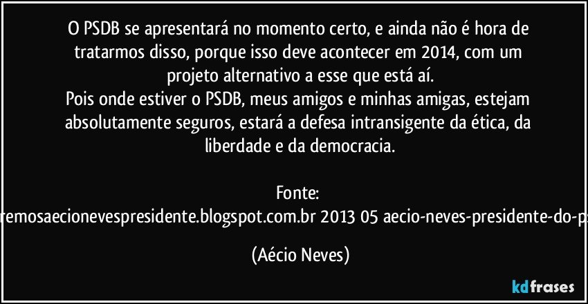 O PSDB se apresentará no momento certo, e ainda não é hora de tratarmos disso, porque isso deve acontecer em 2014, com um projeto alternativo a esse que está aí.
Pois onde estiver o PSDB, meus amigos e minhas amigas, estejam absolutamente seguros, estará a defesa intransigente da ética, da liberdade e da democracia.

Fonte: http://www.queremosaecionevespresidente.blogspot.com.br/2013/05/aecio-neves-presidente-do-psdb-estreia.html (Aécio Neves)