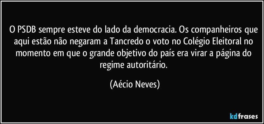 O PSDB sempre esteve do lado da democracia. Os companheiros que aqui estão não negaram a Tancredo o voto no Colégio Eleitoral no momento em que o grande objetivo do país era virar a página do regime autoritário. (Aécio Neves)