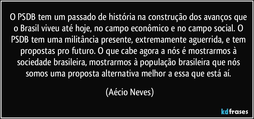 O PSDB tem um passado de história na construção dos avanços que o Brasil viveu até hoje, no campo econômico e no campo social. O PSDB tem uma militância presente, extremamente aguerrida, e tem propostas pro futuro. O que cabe agora a nós é mostrarmos à sociedade brasileira, mostrarmos à população brasileira que nós somos uma proposta alternativa melhor a essa que está aí. (Aécio Neves)