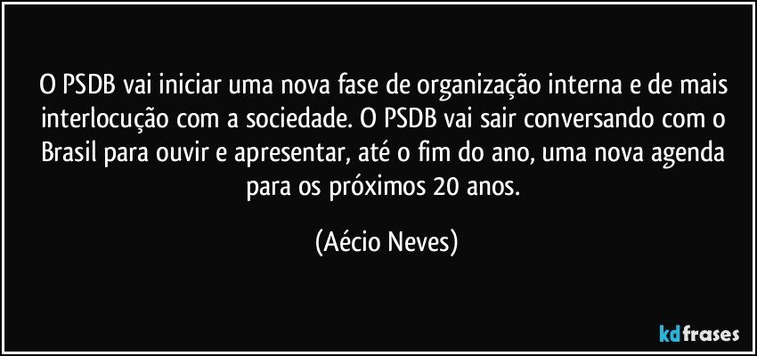 O PSDB vai iniciar uma nova fase de organização interna e de mais interlocução com a sociedade. O PSDB vai sair conversando com o Brasil para ouvir e apresentar, até o fim do ano, uma nova agenda para os próximos 20 anos. (Aécio Neves)