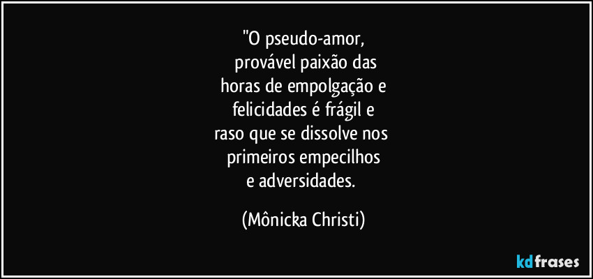 "O pseudo-amor,
 provável paixão das
 horas de empolgação e 
felicidades é frágil e
raso que se dissolve nos 
primeiros empecilhos
e adversidades. (Mônicka Christi)