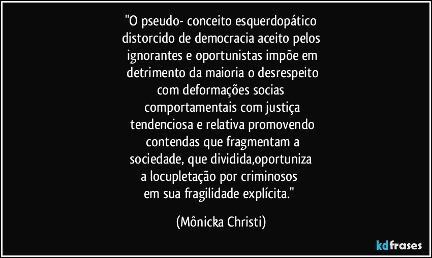 "O pseudo- conceito esquerdopático
distorcido de democracia aceito pelos
 ignorantes e oportunistas impõe em
 detrimento da maioria o desrespeito
com deformações socias
 comportamentais com justiça
 tendenciosa e relativa promovendo
 contendas que fragmentam a
 sociedade, que dividida,oportuniza 
a locupletação por criminosos 
em sua fragilidade explícita." (Mônicka Christi)