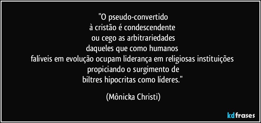 "O pseudo-convertido
à cristão é condescendente 
ou cego as arbitrariedades
daqueles que como humanos 
falíveis em evolução ocupam liderança em religiosas instituições 
propiciando o surgimento de
biltres hipocritas como líderes." (Mônicka Christi)