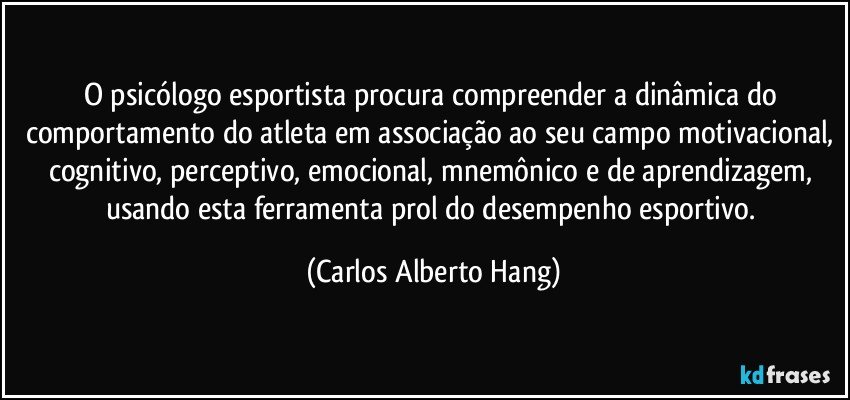 O psicólogo esportista procura compreender a dinâmica do comportamento do atleta em associação ao seu campo motivacional, cognitivo, perceptivo, emocional, mnemônico e de aprendizagem, usando esta ferramenta prol do desempenho esportivo. (Carlos Alberto Hang)